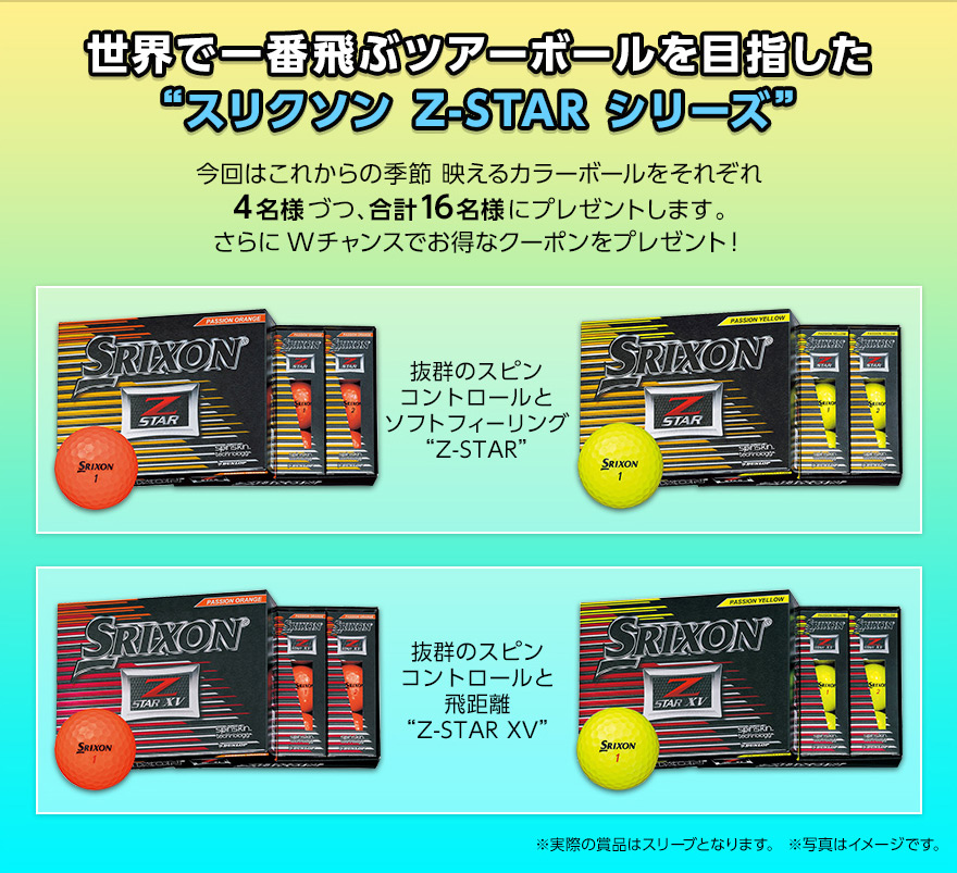 世界で一番飛ぶツアーボールを目指した“スリクソン Z-STAR シリーズ”!抜群のスピンコントロールとソフトフィーリング“Z-STAR”と抜群のスピンコントロールと飛距離“Z-STAR XV”ボール。今回はこれからの季節 映えるカラーボールをそれぞれ4名様づつ、合計16名様にプレゼントします。さらにWチャンスでお得なクーポンをプレゼント!