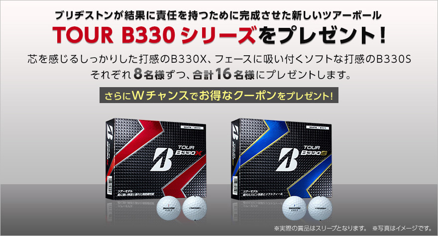 ブリヂストンが結果に責任を持つために完成させた新しいツアーボール TOUR B330 シリーズをプレゼント! 芯を感じるしっかりした打感のB330X、フェースに吸い付くソフトな打感のB330S それぞれ8名様ずつ、合計16名様にプレゼントします。さらにWチャンスでお得なクーポンをプレゼント!