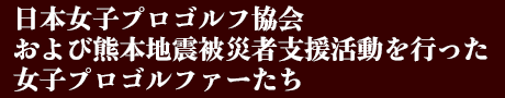 日本女子プロゴルフ協会および熊本地震被災者支援活動を行った女子プロゴルファーたち