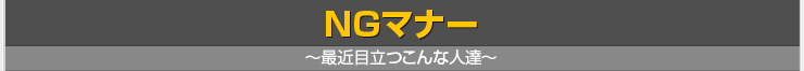 NGマナー ～最近目立つこんな人達～
