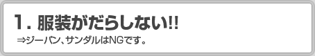 1.服装がだらしない！！ ⇒ジーパン、サンダルはNGです。