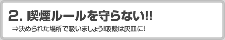 2.喫煙ルールを守らない！！ ⇒決められた場所で吸いましょう！吸殻は灰皿に！