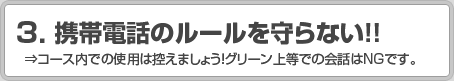3.携帯電話のルールを守らない！！ ⇒コース内での使用は控えましょう！グリーン上等での会話はNGです。