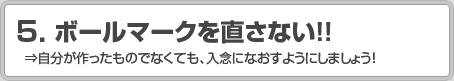 5.ボールマークを直さない！！ ⇒自分が作ったものでなくても、入念になおすようにしましょう！
