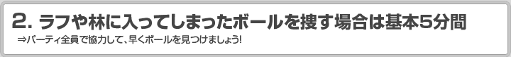 2.ラフや林に入ってしまったボールを捜す場合は基本5分間 ⇒パーティ全員で協力して、早くボールを見つけましょう！