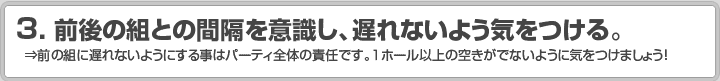 3.前後の組との間隔を意識し、遅れないよう気をつける。 ⇒前の組に遅れないようにする事はパーティ全体の責任です。1ホール以上の空きがでないように気をつけましょう！