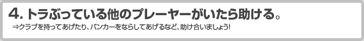 4.トラぶっている他のプレーヤーがいたら助ける。 ⇒クラブを持ってあげたり、バンカーをならしてあげるなど、助け合いましょう！