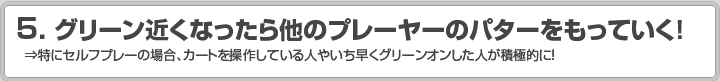 5.グリーン近くなったら他のプレーヤーのパターをもっていく！ ⇒特にセルフプレーの場合、カートを操作している人やいち早くグリーンオンした人が積極的に！