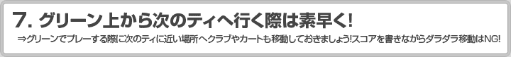 7.グリーン上から次のティへ行く際は素早く！ ⇒グリーンでプレーする際に次のティに近い場所へクラブやカートも移動しておきましょう！スコアを書きながらダラダラ移動はNG！