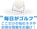 “毎日がゴルフ” ここだけの旬のネタやお得な情報をお届け！