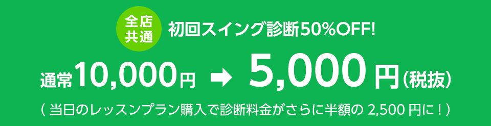 全店共通 初回スイング診断50%OFF! 通常10,000円 　➡　5,000円（税抜）（ 当日のレッスンプラン購入で診断料金がさらに半額の2,500円に! ）