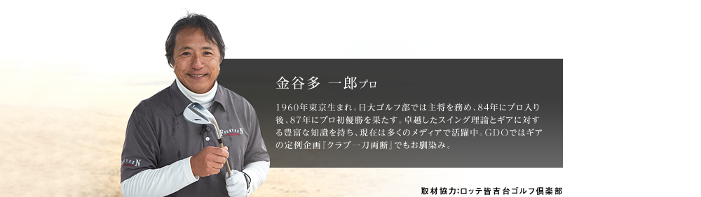 金谷多 一郎プロ 1960年東京生まれ。日大ゴルフ部では主将を務め、84年にプロ入り後、87年にプロ初優勝を果たす。卓越したスイング理論とギアに対する豊富な知識を持ち、現在は多くのメディアで活躍中。GDOではギアの定例企画『クラブ一刀両断』でもお馴染み。