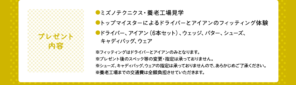 プレゼント内容：●ミズノテクニクス・養老工場見学●トップマイスターによるドライバーとアイアンのフィッティング体験●ドライバー、アイアン（6本セット）、ウェッジ、パター、シューズ、　キャディバッグ、ウェア※フィッティングはドライバーとアイアンのみとなります。※プレゼント後のスペック等の変更・指定は承っておりません。※シューズ、キャディバッグ、ウェアの指定は承っておりませんので、あらかじめご了承ください。※養老工場までの交通費は全額負担させていただきます。