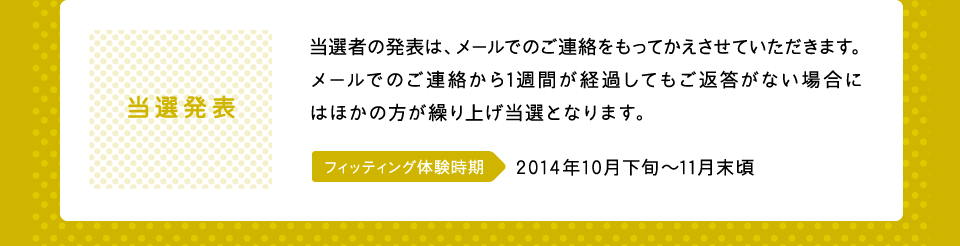 当選発表：当選者の発表は、メールでのご連絡をもってかえさせていただきます。メールでのご連絡から1週間が経過してもご返答がない場合にはほかの方が繰り上げ当選となります。フィッティング体験時期：2014年10月下旬〜11月末頃