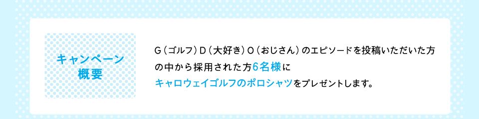 キャンペーン概要：GDOクラブ会員で、G（ゴルフ）D（大好き）O（おじさん）のエピソードを投稿いただいた方の中から採用された方6名様にキャロウェイゴルフのポロシャツをプレゼントします。