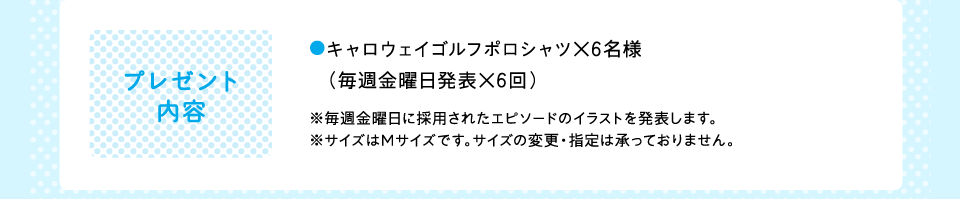 プレゼント内容 ●キャロウェイゴルフポロシャツ×6名様　（毎週金曜日発表×6回）※毎週金曜日に採用されたエピソードのイラストを発表します。※サイズはMサイズです。サイズの変更・指定は承っておりません。