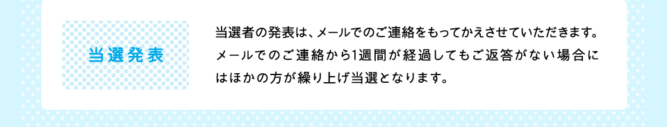 当選発表：当選者の発表は、メールでのご連絡をもってかえさせていただきます。メールでのご連絡から1週間が経過してもご返答がない場合にはほかの方が繰り上げ当選となります。