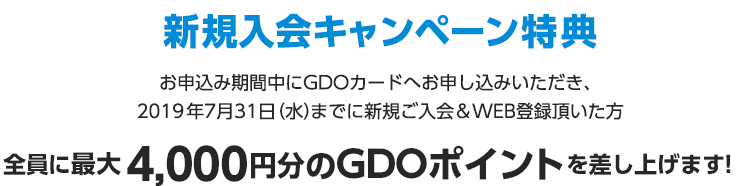 新規入会キャンペーン特典 お申込み期間中にGDOカードへお申し込みいただき、
		2019年7月31日（水）までに新規ご入会＆WEB登録頂いた方全員に最大4,000円分のGDOポイントを差し上げます！