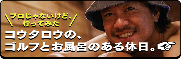 ＼プロじゃないけど、行ってみた／「コウタロウの、ゴルフとお風呂のある休日。」