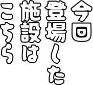 今回登場した施設はこちら