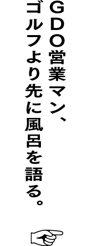 ＧＤＯ営業マン、ゴルフより先に風呂を語る。