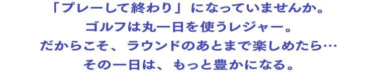 「プレーして終わり」になっていませんか。ゴルフは丸一日を使うレジャー。だからこそ、ラウンドのあとまで楽しめたら…その一日は、もっと豊かになる。