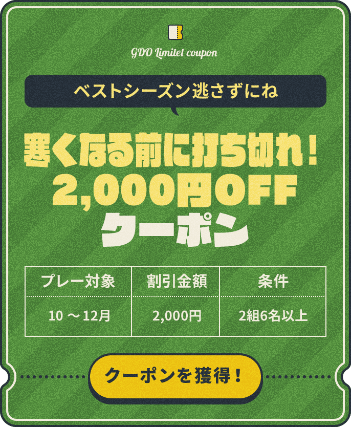 ベストシーズン逃さずにね　寒くなる前に打ち切れ！2,000円OFFクーポン　プレー対象：10～12月　割引金額：¥2,000　条件：2組6名以上