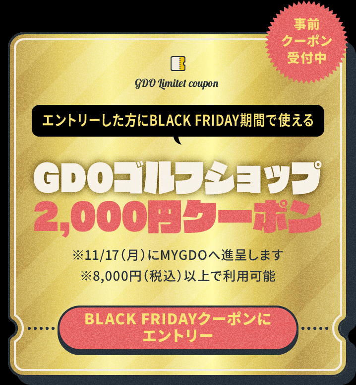 事前クーポン受付中 エントリーした方にBLACK FRIDAY期間で使えるGDOゴルフショップ2,000円クーポン ※11/17(月)にMYGDOへ進呈します※8,000円(税込)以上で利用可能 BLACK FRIDAYクーポンにエントリー