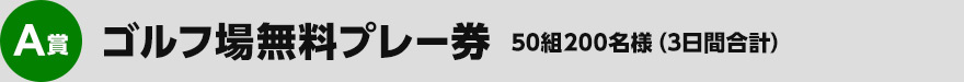 A賞：ゴルフ場無料プレー券　×　50組200名様　（3日間合計）