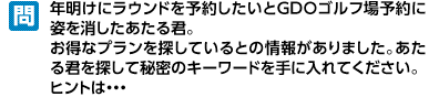 あたる君はプレゼントが大好き！冬のプレゼントの香りに誘われてGDOのサイトのどこかに隠れてしまいました。どこにいるか入り口ページからたどって探して、秘密のキーワードを聞き出してください。ヒントは…