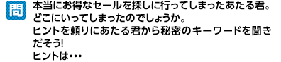 あたる君はセールの声に呼ばれて、GDOゴルフショップに入っていきましたが、たくさんのセールに紛れて見失ってしまいました。彼をヒントを頼りに入り口ページから探して秘密のキーワードを聞いてください。ヒントは…