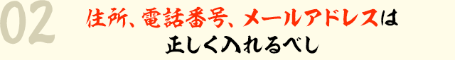 02 住所、電話番号、メールアドレスは正しく入れるべし