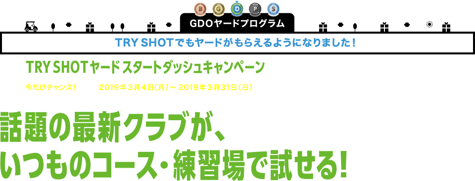 GDOヤードプログラムTRY SHOTでもヤードがもらえるようになりました！TRY SHOTヤード スタートダッシュキャンペーン今だけチャンス！2019年3月4日（月）～2019年3月31日（日）話題の最新クラブが、いつものコース・練習場で試せる！