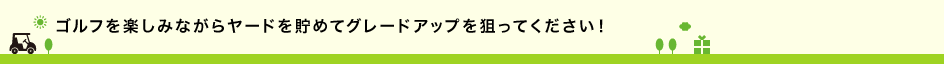 ゴルフを楽しみながらヤードを貯めてグレードアップを狙ってください！