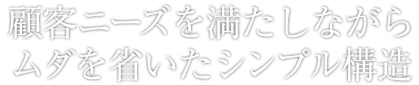 顧客ニーズを満たしながらムダを省いたシンプル構造