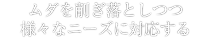 ムダを削ぎ落としつつ様々なニーズに対応する