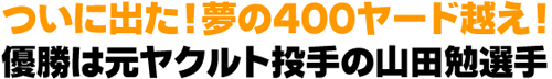 ついに出た！　夢の４００ヤード越え！ 優勝は元ヤクルト投手の山田勉選手