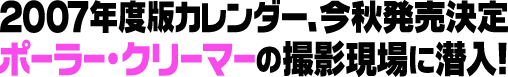 2007年度版カレンダー、今秋発売決定ポーラー・クリーマーの撮影現場に潜入！