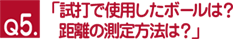 Ｑ５.「試打で使用したボールは？　距離の測定方法は？」