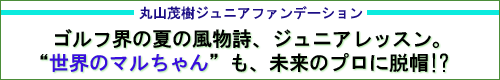 
丸山茂樹ジュニアファンデーション
ゴルフ界の夏の風物詩、ジュニアレッスン。
“世界のマルちゃん”も、未来のプロに脱帽!?