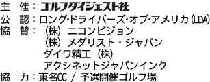 主催：ゴルフダイジェスト、公認：ロング・ドライバーズ・オブ・アメリカ（LDA）、協賛：（株）ニコンビジョン、（株）メダリスト・ジャパン、ダイワ精工（株）、アクシネットジャパンインク、協力：東名CC、予選開催ゴルフ場