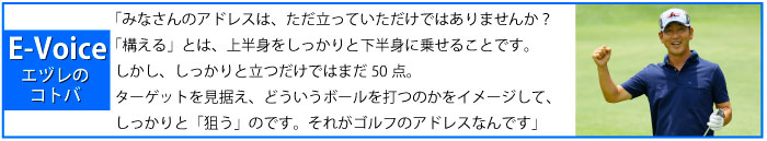 みなさんのアドレスは、ただ立っていただけではありませんか？「構える」とは、上半身をしっかりと下半身に乗せることです。しかし、しっかりと立つだけではまだ50点。ターゲットを見据え、どういうボールを打つのかをイメージして、しっかりと「狙う」のです。それがゴルフのアドレスなんです