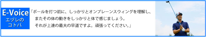 「ボールを打つ前に、しっかりとオンプレーンスウィングを理解し、またその体の動きをしっかりと体で感じましょう。それが上達の最大の早道ですよ。頑張ってください。」