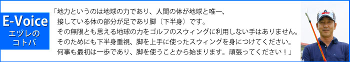 「地力というのは地球の力であり、人間の体が地球と唯一、接している体の部分が足であり脚（下半身）です。その無限とも思える地球の力をゴルフのスウィングに利用しない手はありません。そのためにも下半身重視、脚を上手に使ったスウィングを身につけてください。何事も最初は一歩であり、脚を使うことから始まります。頑張ってください！」