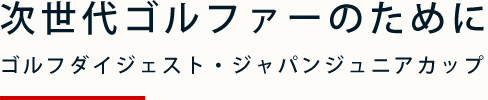 次世代ゴルファーのために ゴルフダイジェスト・ジャパンジュニアカップ