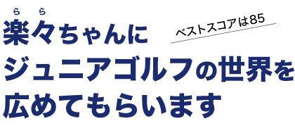 楽々ちゃんにジュニアゴルフの世界を広めてもらいます。ベストスコアは85。