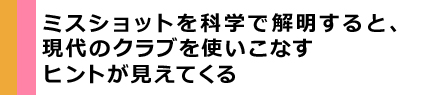 ミスショットを科学で解明すると、現代のクラブを使いこなすヒントが見えてくる