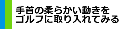 『手首の柔らかい動きを　ゴルフに取り入れてみる』