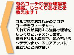 有名コーチの最新理論を凝縮。じっくりあなたを教えます！
ゴルフ誌でおなじみのプロやコーチをフィーチャー、それぞれが展開する注目の理論をじっくりとレッスンします。練習ドリルも満載で、初心者からベテランまで、スコアアップに役立つこと請け合い！