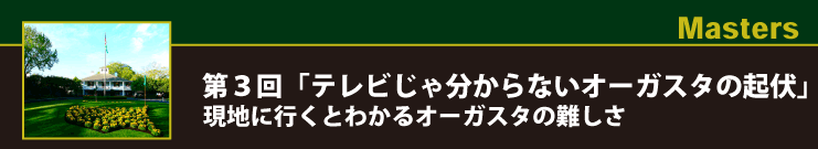 Masters 第３回「テレビじゃ分からないオーガスタの起伏」現地に行くとわかるオーガスタの難しさ
